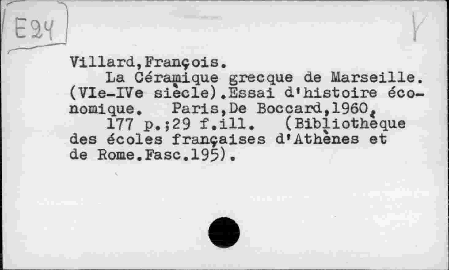 ﻿Villard,François.
La Céramique grecque de Marseille. (Vle-IVe siècle).Essai d’histoire économique. Paris,De Boccard,1960.
177 p.;29 f.ill. (Bibliothèque des écoles françaises d’Athènes et de Rome.Fasc.195)•